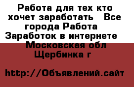 Работа для тех кто хочет заработать - Все города Работа » Заработок в интернете   . Московская обл.,Щербинка г.